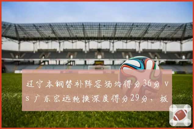 辽宁本钢替补阵容场均得分36分 vs 广东宏远轮换深度得分29分,板凳厚度差距凸显
