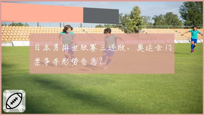 日本男排世联赛三连败，奥运会门票争夺形势告急？