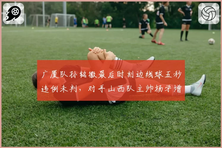 广厦队孙铭徽最后时刻边线球五秒违例未判，对手山西队主帅杨学增赛后发布会含泪质问官方