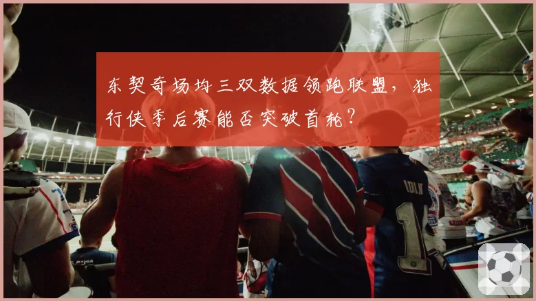 东契奇场均三双数据领跑联盟，独行侠季后赛能否突破首轮？