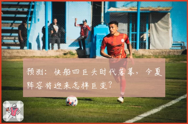 预测：快船四巨头时代落幕，今夏阵容将迎来怎样巨变？