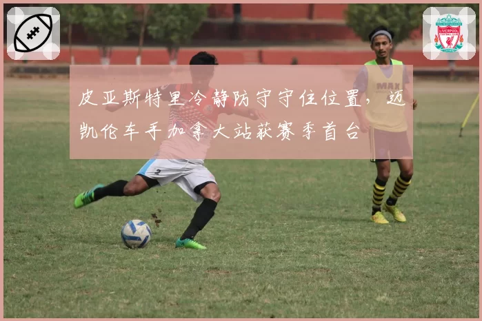 皮亚斯特里冷静防守守住位置,迈凯伦车手加拿大站获赛季首台