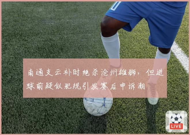 南通支云补时绝杀沧州雄狮，但进球前疑似犯规引发赛后申诉潮