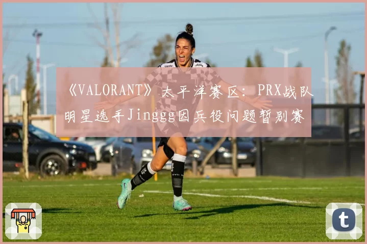 《VALORANT》太平洋赛区:PRX战队明星选手Jinggg因兵役问题暂别赛场