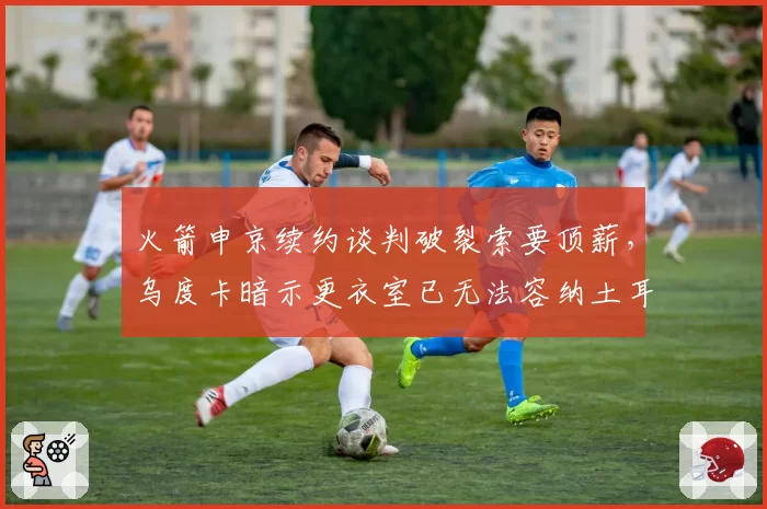 火箭申京续约谈判破裂索要顶薪，乌度卡暗示更衣室已无法容纳土耳其人