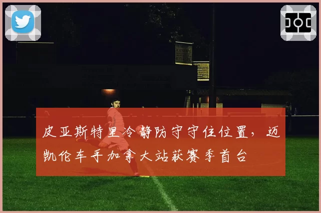 皮亚斯特里冷静防守守住位置,迈凯伦车手加拿大站获赛季首台