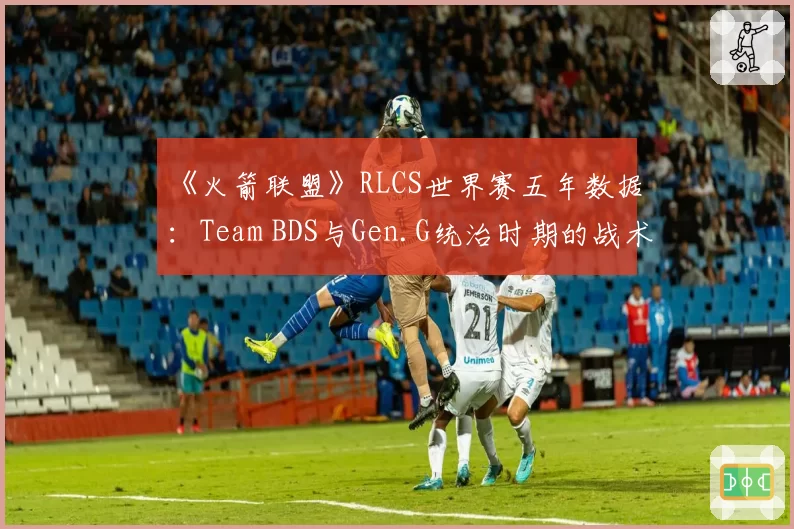 《火箭联盟》RLCS世界赛五年数据：Team BDS与Gen.G统治时期的战术差异