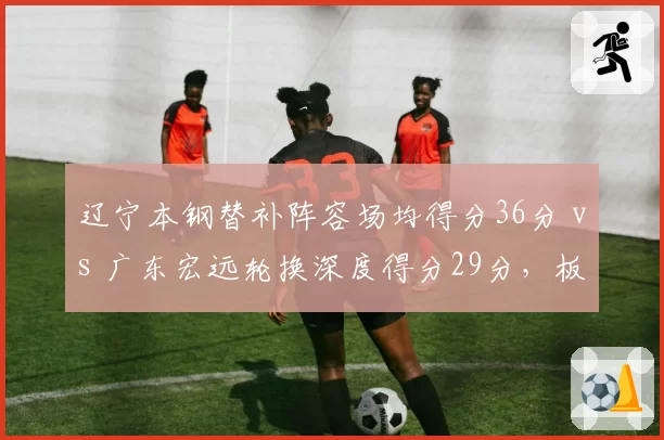 辽宁本钢替补阵容场均得分36分 vs 广东宏远轮换深度得分29分,板凳厚度差距凸显
