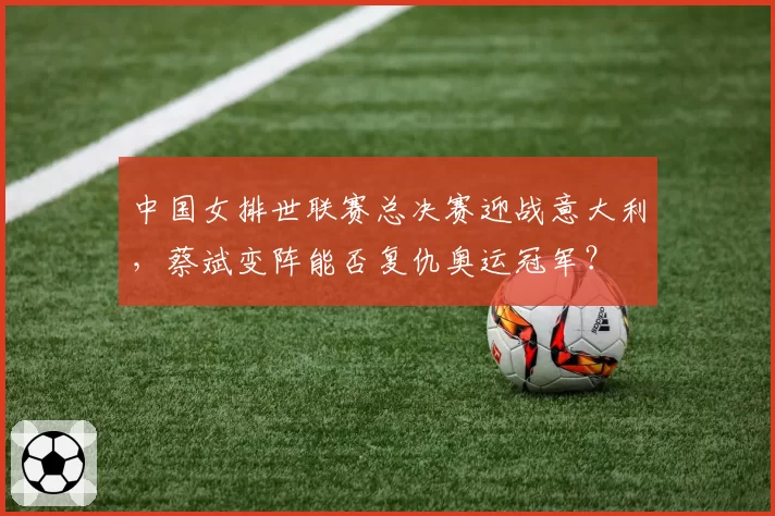 中国女排世联赛总决赛迎战意大利，蔡斌变阵能否复仇奥运冠军？