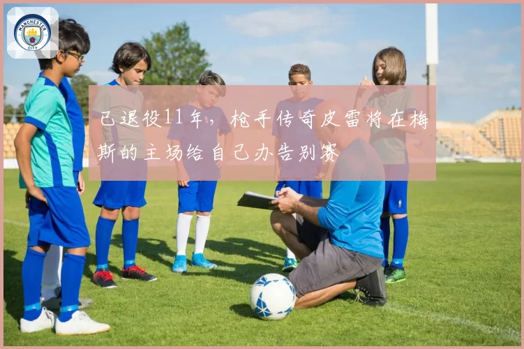 已退役11年，枪手传奇皮雷将在梅斯的主场给自己办告别赛