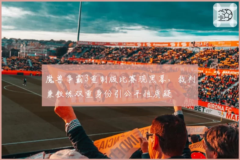 魔兽争霸3重制版比赛现黑幕，裁判兼教练双重身份引公平性质疑