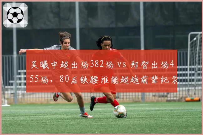 吴曦中超出场382场 vs 郑智出场455场，80后铁腰谁能超越前辈纪录？