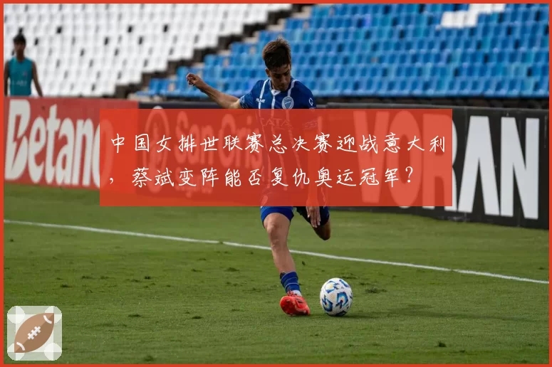 中国女排世联赛总决赛迎战意大利，蔡斌变阵能否复仇奥运冠军？