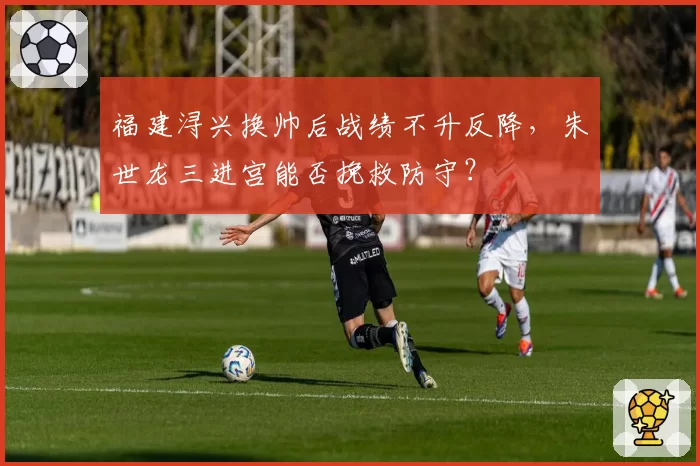 福建浔兴换帅后战绩不升反降，朱世龙三进宫能否挽救防守？