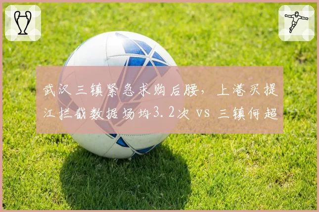 武汉三镇紧急求购后腰，上港买提江拦截数据场均3.2次 vs 三镇何超1.8次，补强关键点