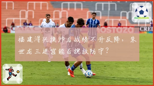 福建浔兴换帅后战绩不升反降，朱世龙三进宫能否挽救防守？