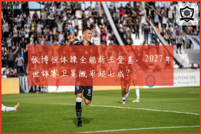 张博恒体操全能新王登基，2027年世锦赛卫冕概率超七成？
