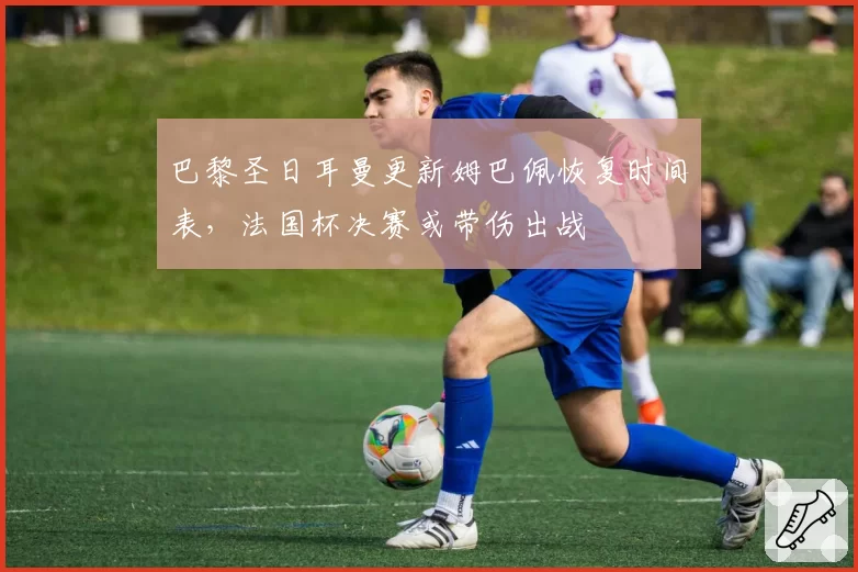 巴黎圣日耳曼更新姆巴佩恢复时间表，法国杯决赛或带伤出战