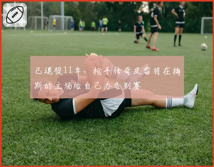 已退役11年，枪手传奇皮雷将在梅斯的主场给自己办告别赛