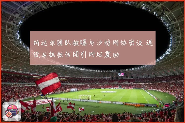 纳达尔团队被曝与沙特网协密谈 退役后执教传闻引网坛震动