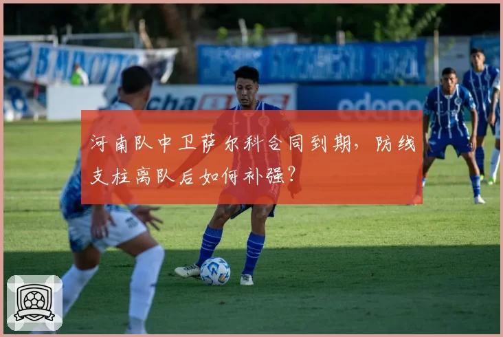 河南队中卫萨尔科合同到期，防线支柱离队后如何补强？