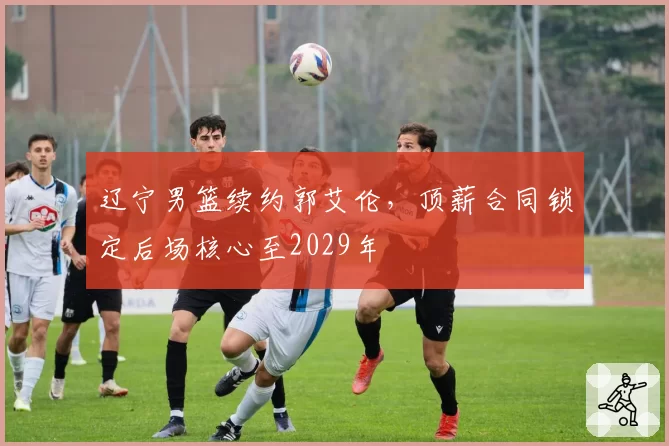 辽宁男篮续约郭艾伦，顶薪合同锁定后场核心至2029年
