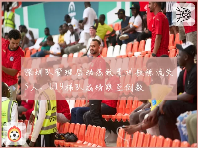 深圳队管理层动荡致青训教练流失5人,U19梯队成绩跌至倒数