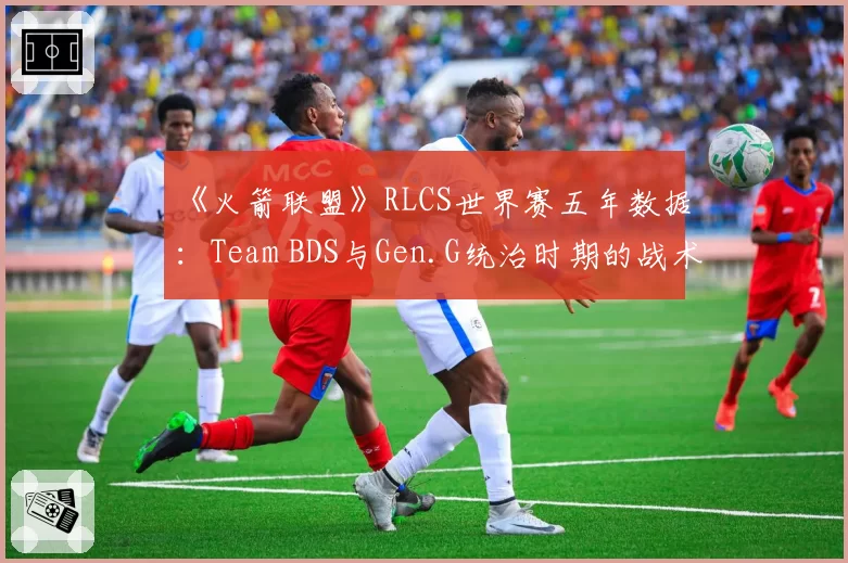 《火箭联盟》RLCS世界赛五年数据：Team BDS与Gen.G统治时期的战术差异