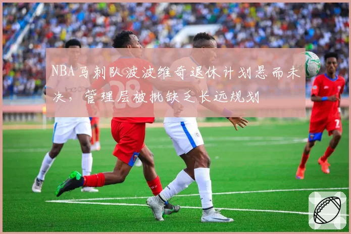 NBA马刺队波波维奇退休计划悬而未决，管理层被批缺乏长远规划