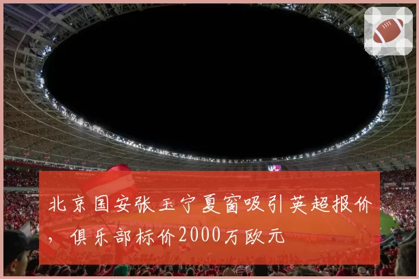 北京国安张玉宁夏窗吸引英超报价，俱乐部标价2000万欧元