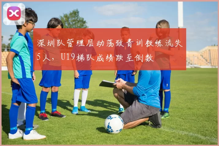 深圳队管理层动荡致青训教练流失5人,U19梯队成绩跌至倒数