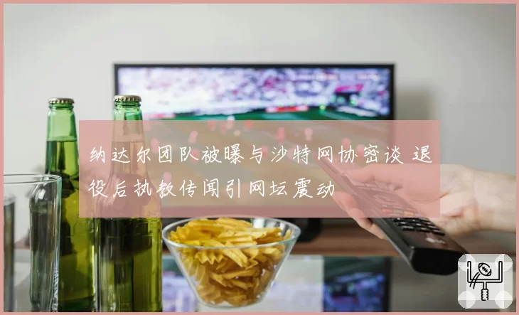 纳达尔团队被曝与沙特网协密谈 退役后执教传闻引网坛震动