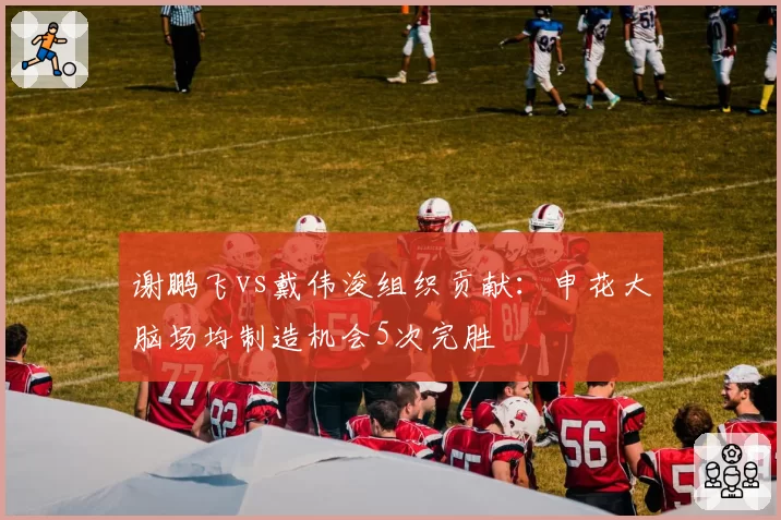 谢鹏飞vs戴伟浚组织贡献：申花大脑场均制造机会5次完胜
