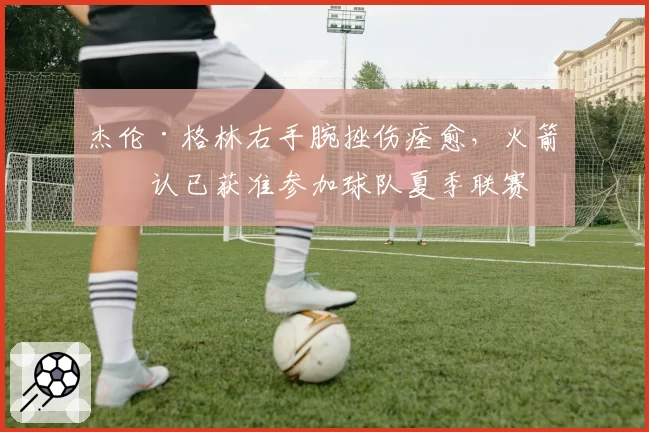 杰伦·格林右手腕挫伤痊愈，火箭确认已获准参加球队夏季联赛