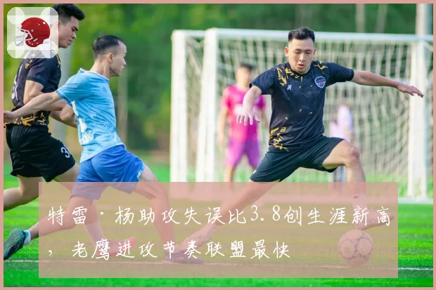 特雷·杨助攻失误比3.8创生涯新高，老鹰进攻节奏联盟最快