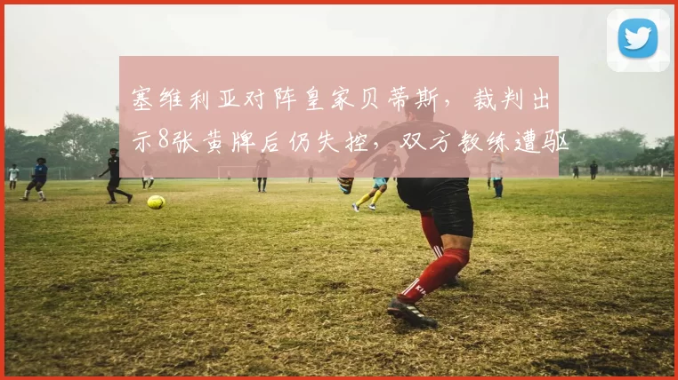 塞维利亚对阵皇家贝蒂斯，裁判出示8张黄牌后仍失控，双方教练遭驱逐