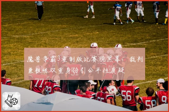魔兽争霸3重制版比赛现黑幕，裁判兼教练双重身份引公平性质疑