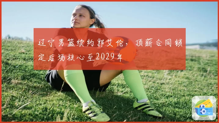 辽宁男篮续约郭艾伦，顶薪合同锁定后场核心至2029年