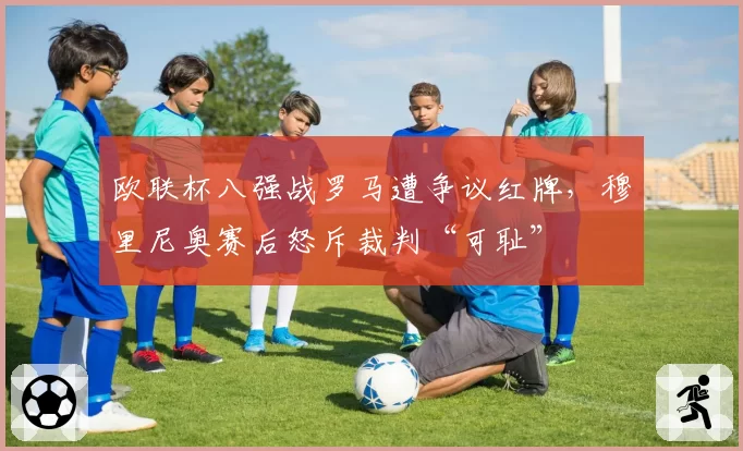 欧联杯八强战罗马遭争议红牌，穆里尼奥赛后怒斥裁判“可耻”