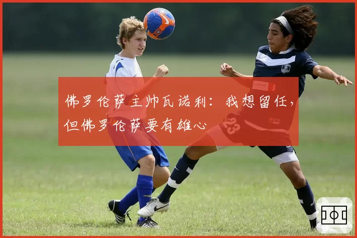 佛罗伦萨主帅瓦诺利:我想留任,但佛罗伦萨要有雄心