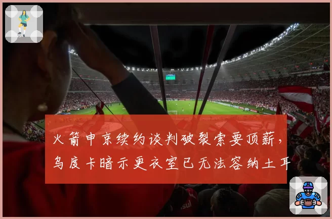 火箭申京续约谈判破裂索要顶薪，乌度卡暗示更衣室已无法容纳土耳其人