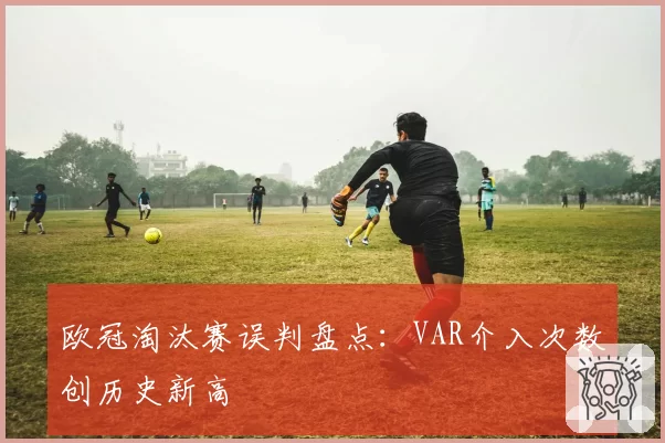 欧冠淘汰赛误判盘点：VAR介入次数创历史新高