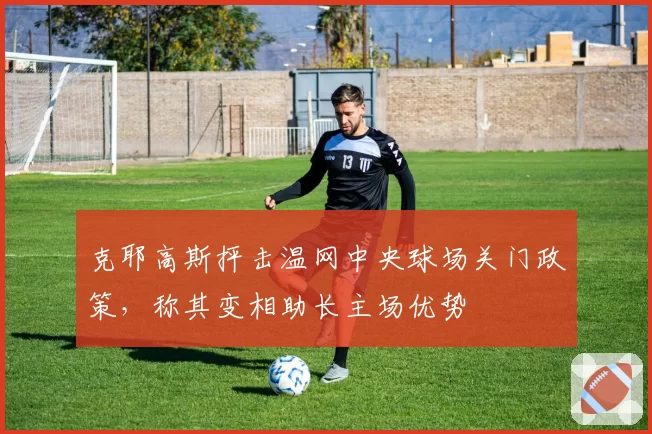 克耶高斯抨击温网中央球场关门政策,称其变相助长主场优势