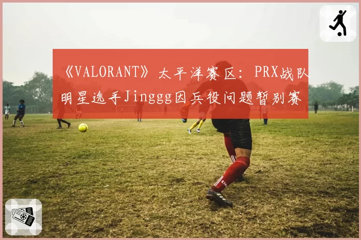 《VALORANT》太平洋赛区:PRX战队明星选手Jinggg因兵役问题暂别赛场