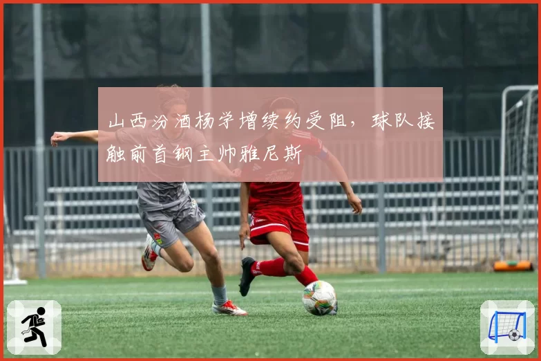 山西汾酒杨学增续约受阻,球队接触前首钢主帅雅尼斯