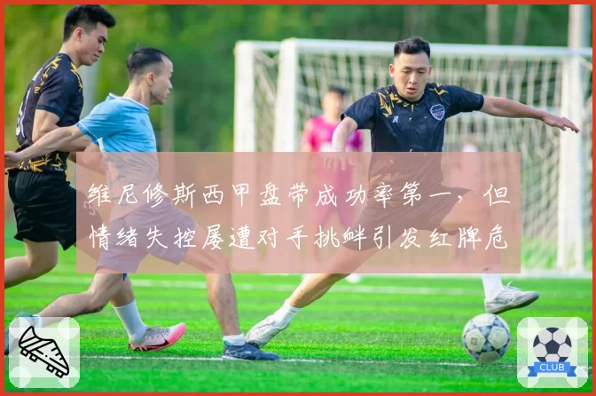 维尼修斯西甲盘带成功率第一，但情绪失控屡遭对手挑衅引发红牌危机