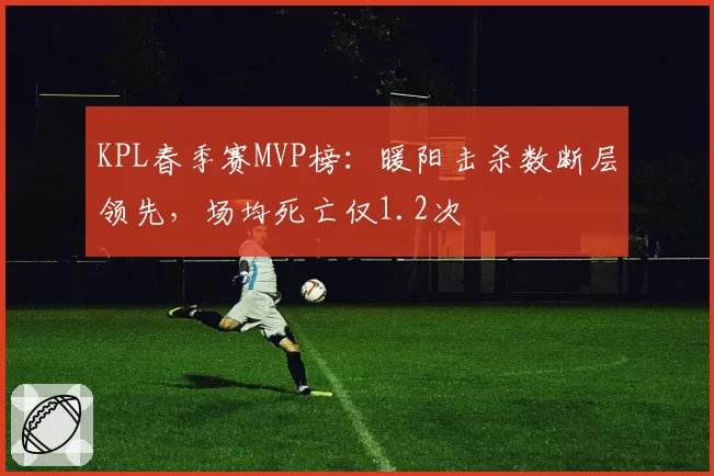 KPL春季赛MVP榜:暖阳击杀数断层领先,场均死亡仅1.2次