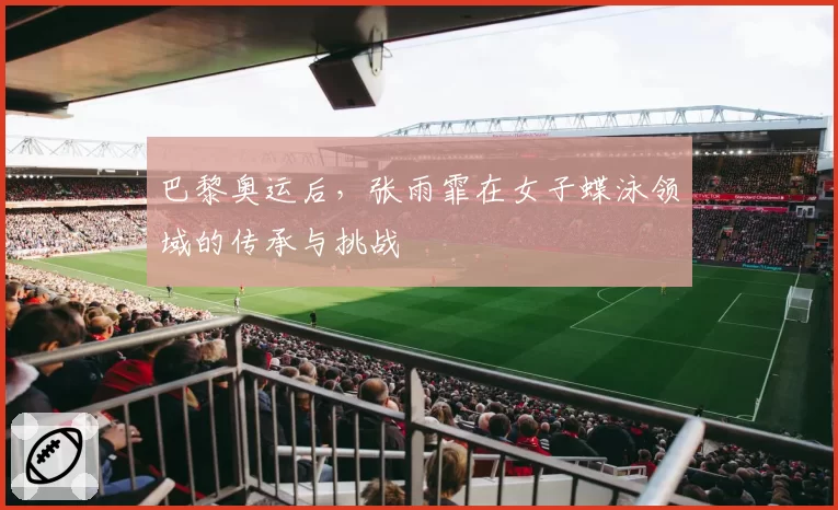 巴黎奥运后，张雨霏在女子蝶泳领域的传承与挑战