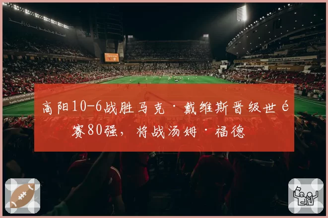 高阳10-6战胜马克·戴维斯晋级世锦赛80强,将战汤姆·福德