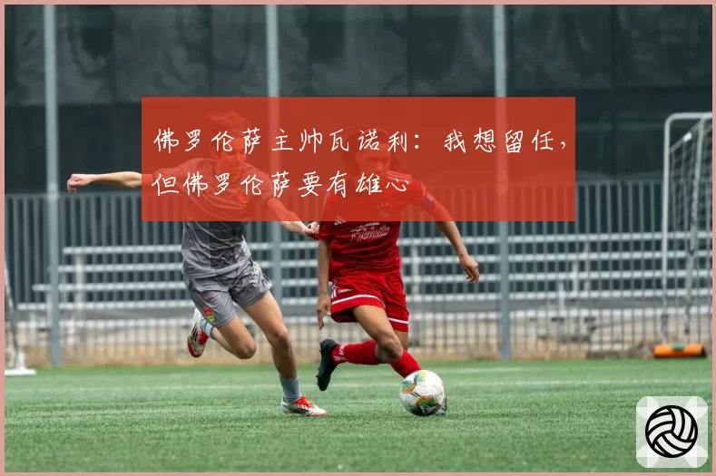 佛罗伦萨主帅瓦诺利:我想留任,但佛罗伦萨要有雄心